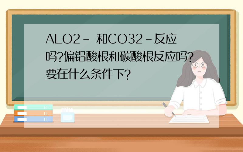 ALO2- 和CO32-反应吗?偏铝酸根和碳酸根反应吗?要在什么条件下?
