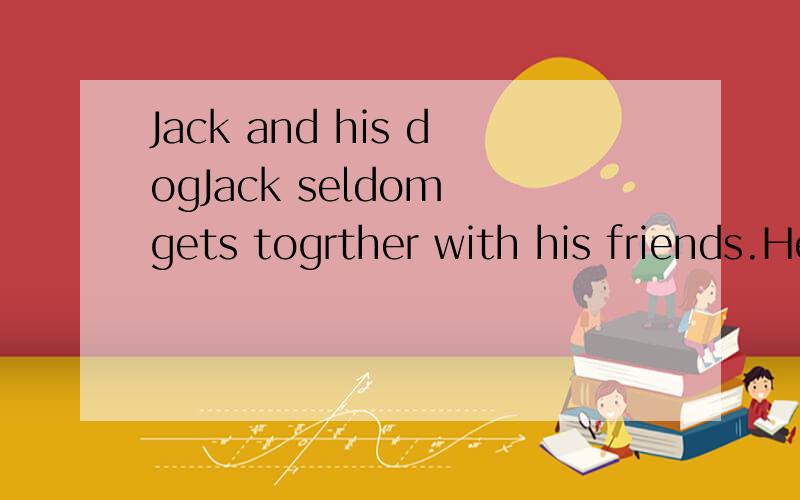 Jack and his dogJack seldom gets togrther with his friends.He usually stays at home with his pet dog,Lucky.They sometimes go for a long walk in the park.Although Jack is often alone,he is never lonely.He alwaystells his friends that a dog is man’s