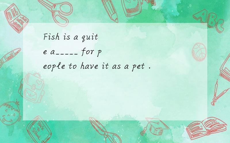 Fish is a quite a_____ for people to have it as a pet .