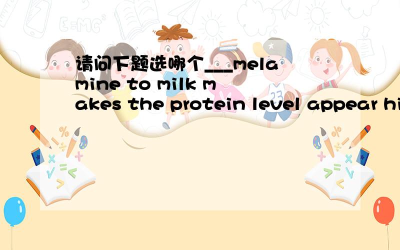 请问下题选哪个___melamine to milk makes the protein level appear higher ,which has ill effects on children's health if they drink it.A.Added B.Adding C.Having added D.add