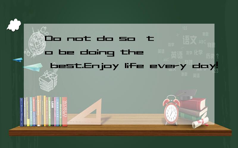 Do not do so,to be doing the best.Enjoy life every day!