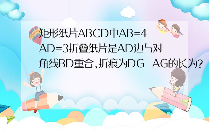 矩形纸片ABCD中AB=4 AD=3折叠纸片是AD边与对角线BD重合,折痕为DG  AG的长为?