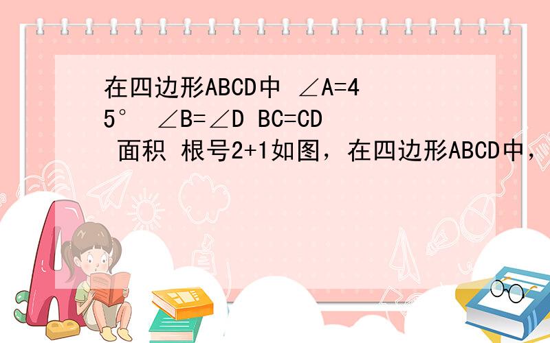 在四边形ABCD中 ∠A=45° ∠B=∠D BC=CD 面积 根号2+1如图，在四边形ABCD中，已知∠A=45° ，∠B=∠D=RT∠， BC=CD，四边形ABCD 面积 为根号2+1，求AB长