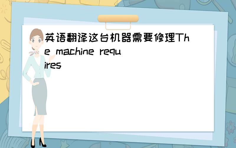 英语翻译这台机器需要修理The machine requires _______ ________ ______.