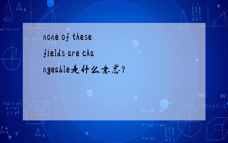 none of these fields are changeable是什么意思?
