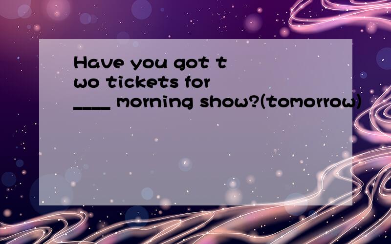 Have you got two tickets for____ morning show?(tomorrow)