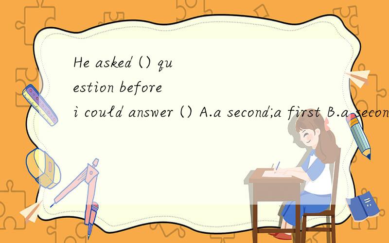 He asked () question before i could answer () A.a second;a first B.a second;the firstC.the second;the firstD.the second;a first
