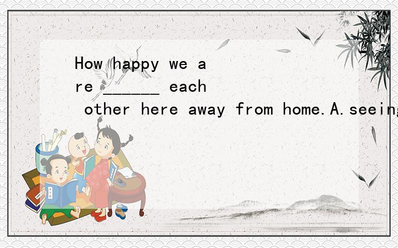 How happy we are ______ each other here away from home.A.seeing B.to see C.seen D.meeting   我觉得选择B,可老师说选择D,到底选哪个吖?