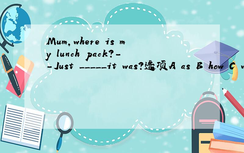 Mum,where is my lunch pack?--Just _____it was?选项A as B how C what Dwhere请问选哪个,并附说明