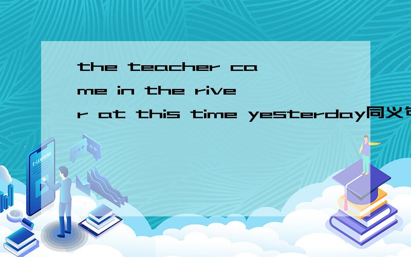 the teacher came in the river at this time yesterday同义句