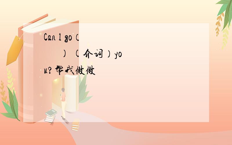 Can l go（           ) (介词）you?帮我做做