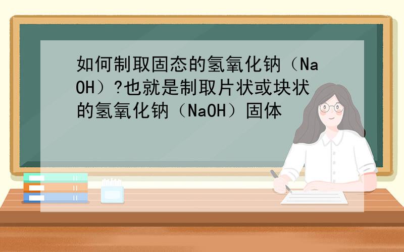 如何制取固态的氢氧化钠（NaOH）?也就是制取片状或块状的氢氧化钠（NaOH）固体