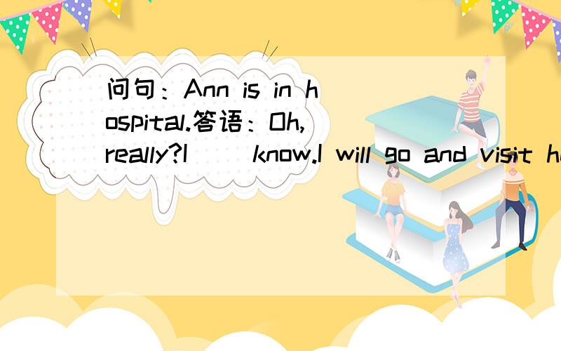 问句：Ann is in hospital.答语：Oh,really?I（ ）know.I will go and visit her.A.didn't B.won't C.don't D.did