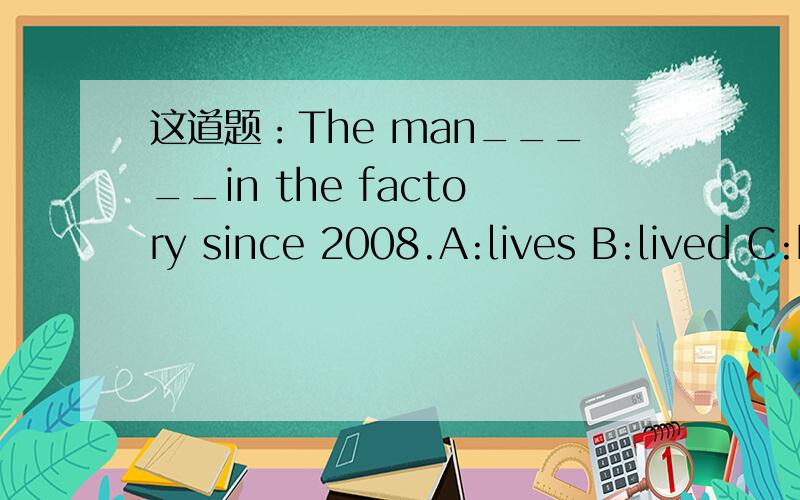 这道题：The man_____in the factory since 2008.A:lives B:lived C:has lived D:have lived    选哪个?为什么?
