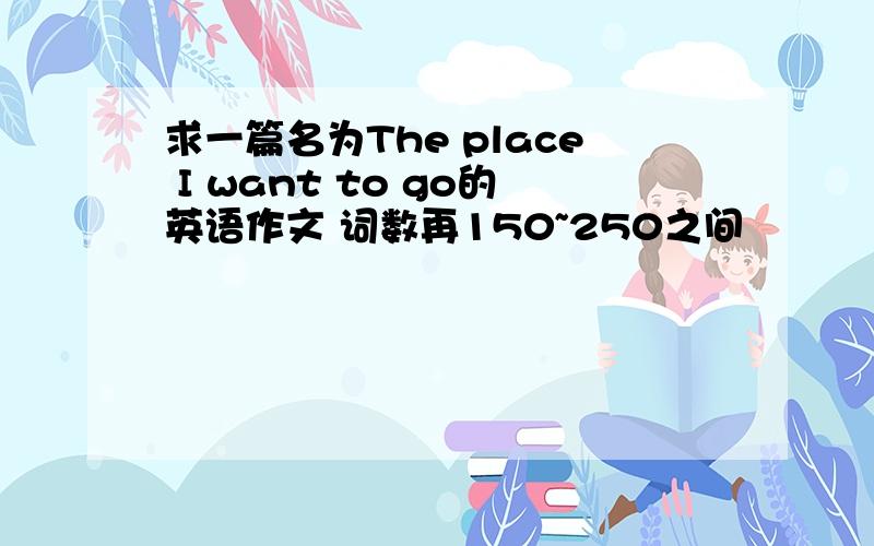 求一篇名为The place I want to go的英语作文 词数再150~250之间