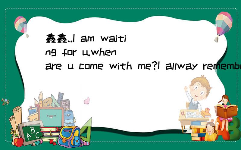 鑫鑫..I am waiting for u.when are u come with me?I allway remember u..do u konw?