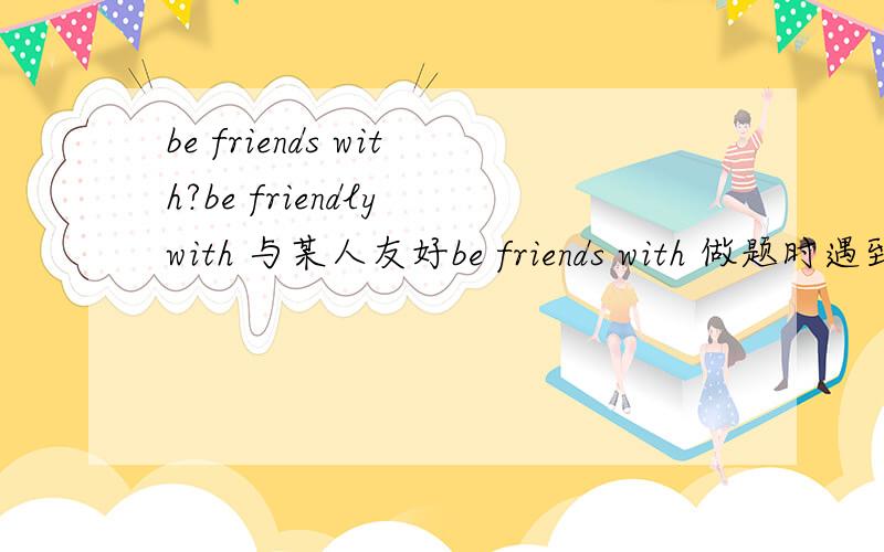 be friends with?be friendly with 与某人友好be friends with 做题时遇到这么一句话：You have to be friends with your pupils and take good care of them……难道是印刷错误?这是一道改错题阿郁闷（错误不是friends这一