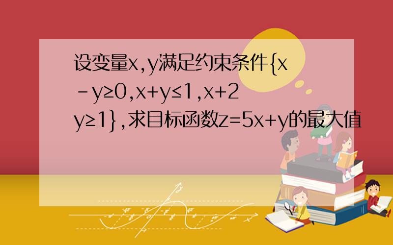 设变量x,y满足约束条件{x-y≥0,x+y≤1,x+2y≥1},求目标函数z=5x+y的最大值