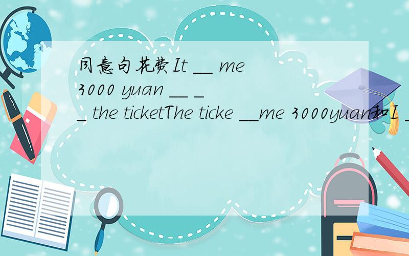 同意句花费It __ me 3000 yuan __ __ the ticketThe ticke __me 3000yuan和I __3000yuan__the ticke 和The ticke __me 3000yuan和I __3000yuan__the ticke