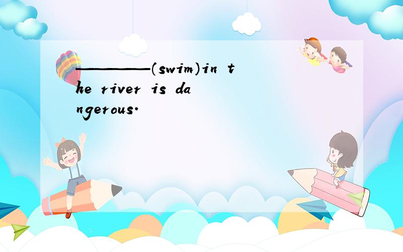 ————（swim）in the river is dangerous.