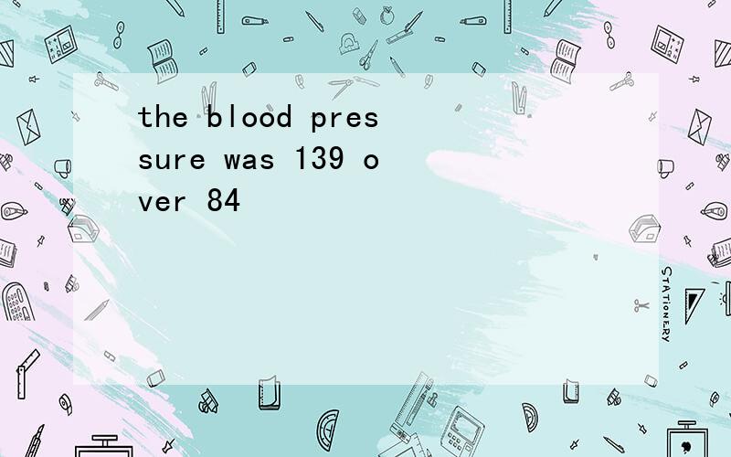 the blood pressure was 139 over 84