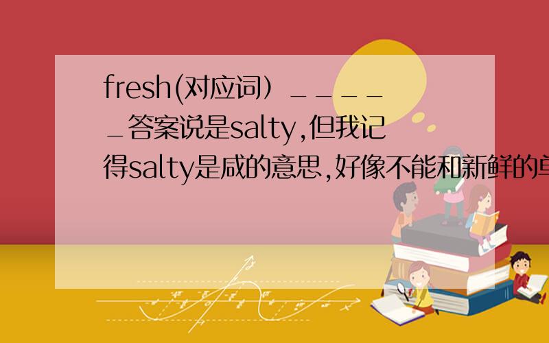 fresh(对应词）_____答案说是salty,但我记得salty是咸的意思,好像不能和新鲜的单词对应