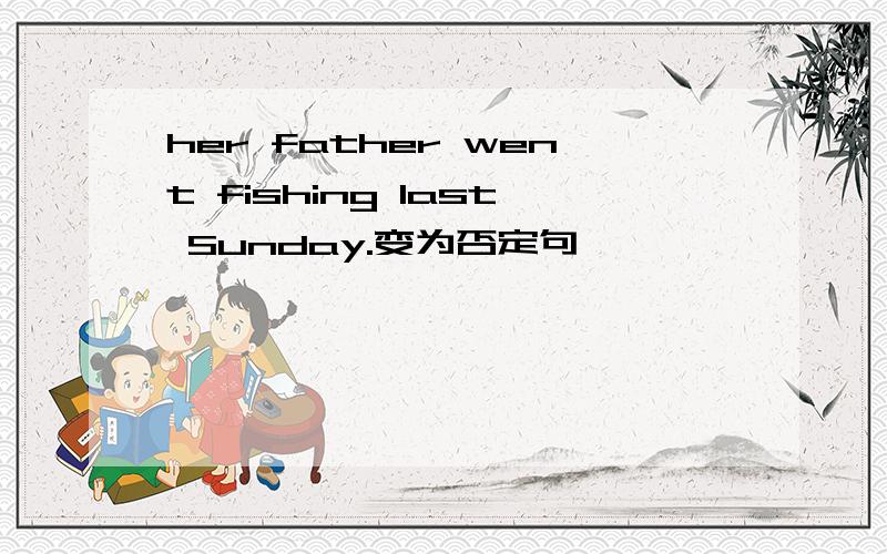 her father went fishing last Sunday.变为否定句