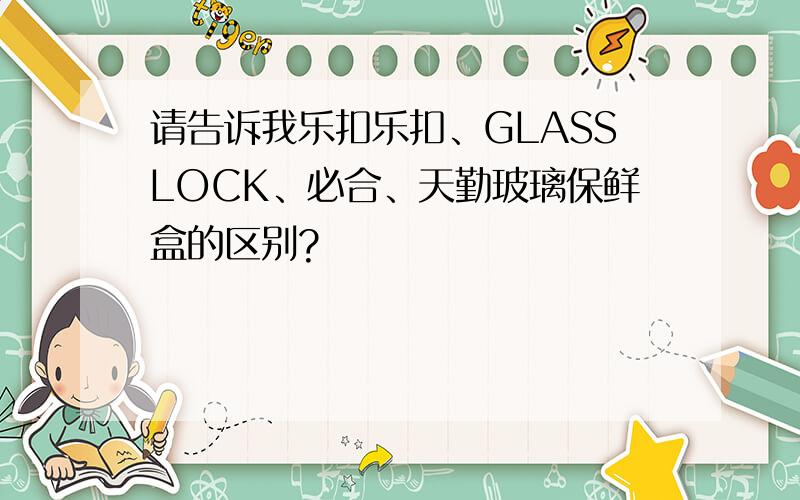请告诉我乐扣乐扣、GLASSLOCK、必合、天勤玻璃保鲜盒的区别?