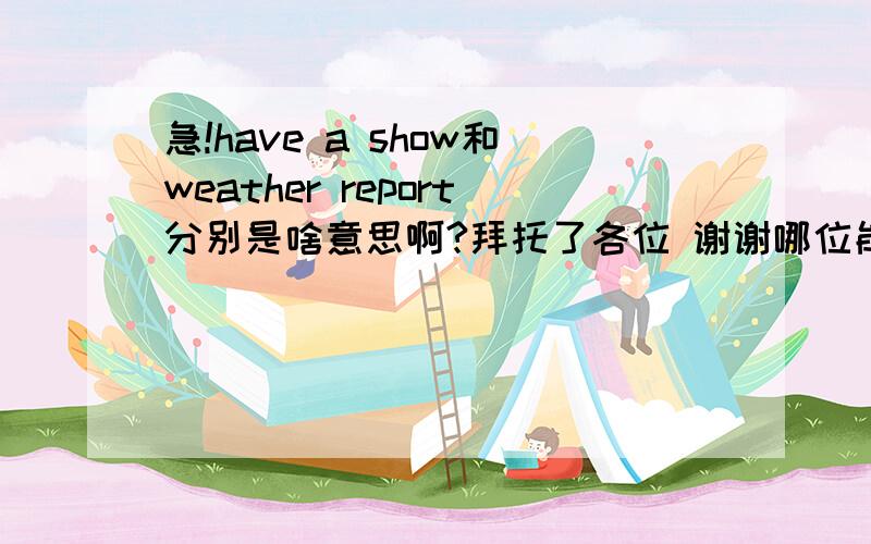 急!have a show和weather report分别是啥意思啊?拜托了各位 谢谢哪位能帮忙翻译一下?