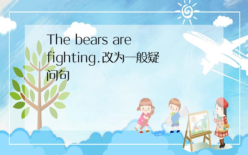 The bears are fighting.改为一般疑问句