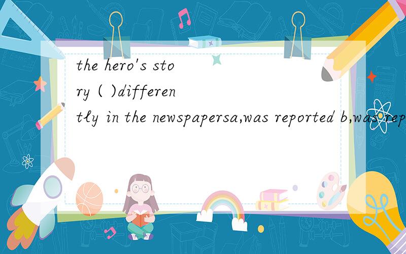 the hero's story ( )differently in the newspapersa,was reported b,was reporting c,reports d,reported选什么,为什么,选第四个行吗,为什么?
