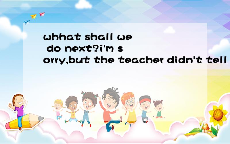 whhat shall we do next?i'm sorry,but the teacher didn't tell me ___Ahow to so b how can i do it c what todo d how i can do