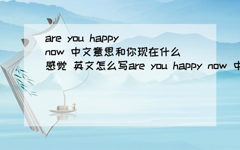 are you happy now 中文意思和你现在什么感觉 英文怎么写are you happy now 中文意思 and 你现在什么感觉 英文怎么写