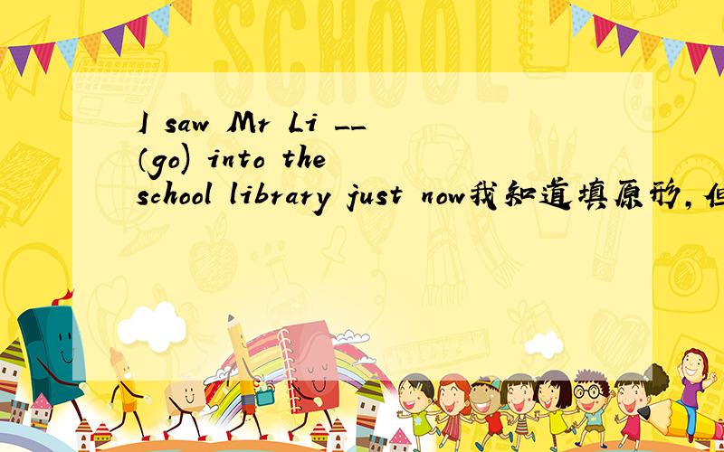 I saw Mr Li __（go) into the school library just now我知道填原形,但忘了为什么?￣□￣｜｜求高人指点,当吧saw换成see时,是不是填goes?