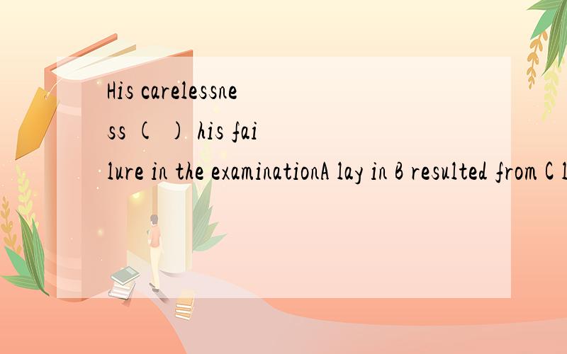 His carelessness ( ) his failure in the examinationA lay in B resulted from C led to D settled down