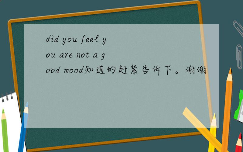 did you feel you are not a good mood知道的赶紧告诉下。谢谢