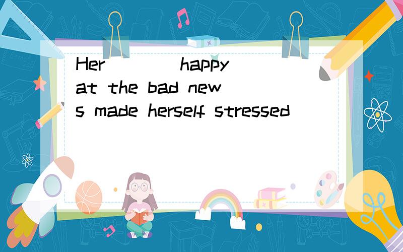 Her ( )(happy)at the bad news made herself stressed