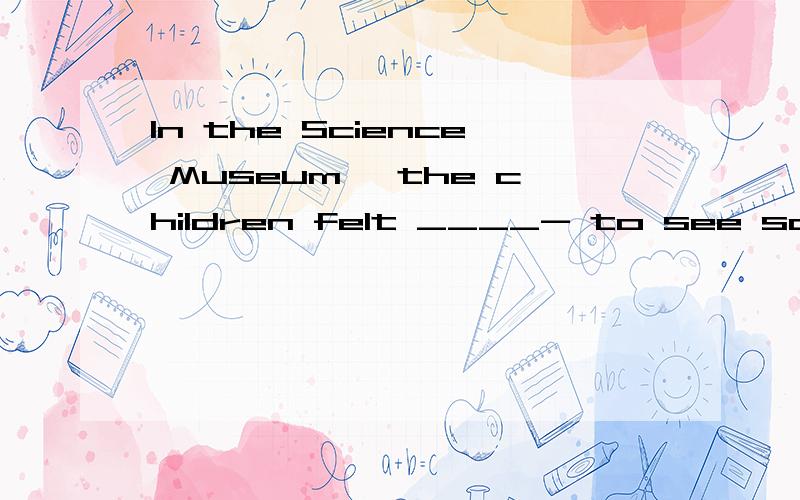 In the Science Museum, the children felt ____- to see so many ____ things.A.surprised; amazed   B.surprising; amazingC.surprising;amazed  D.surprised; amazing 我的分析是  人后面用ED修饰  所心在A或D中选   ING修饰物 所以选 D对