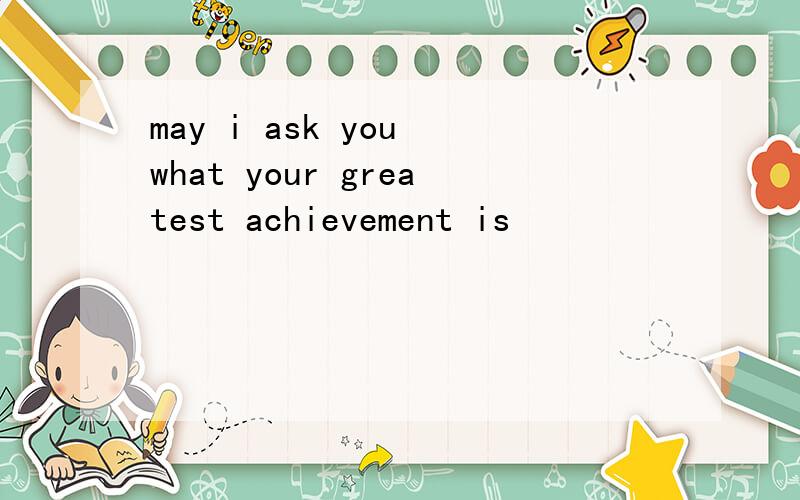 may i ask you what your greatest achievement is