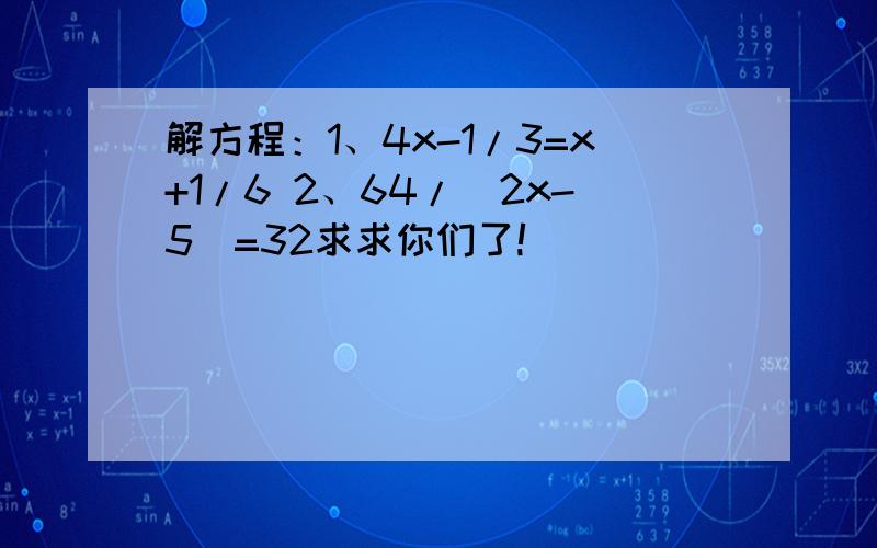 解方程：1、4x-1/3=x+1/6 2、64/（2x-5）=32求求你们了!