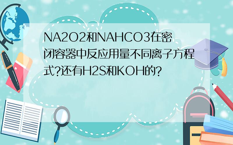 NA2O2和NAHCO3在密闭容器中反应用量不同离子方程式?还有H2S和KOH的?