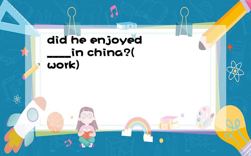 did he enjoyed____in china?(work)