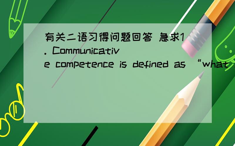有关二语习得问题回答 急求1. Communicative competence is defined as “what a speaker needs to know to communicate appropriately within a language community.” How is this different from pure linguistic competence? Do you believe linguist