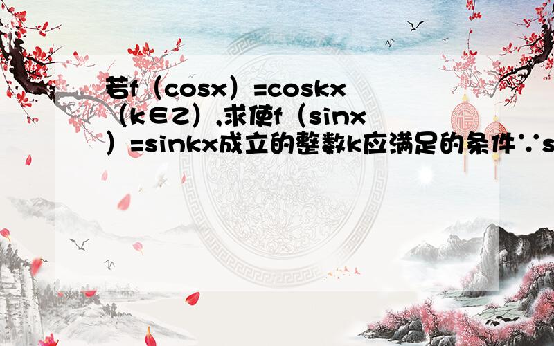 若f（cosx）=coskx（k∈Z）,求使f（sinx）=sinkx成立的整数k应满足的条件∵sinx=cos（π/2-x）,∴f（sinx）=f[cos（π/2-x）]=cos[k(π/2-x)]=cos（kπ/2-kx）.要使f（sinx）=sinkx成立,只需cos（kπ/2-kx）=sinkx成立,也