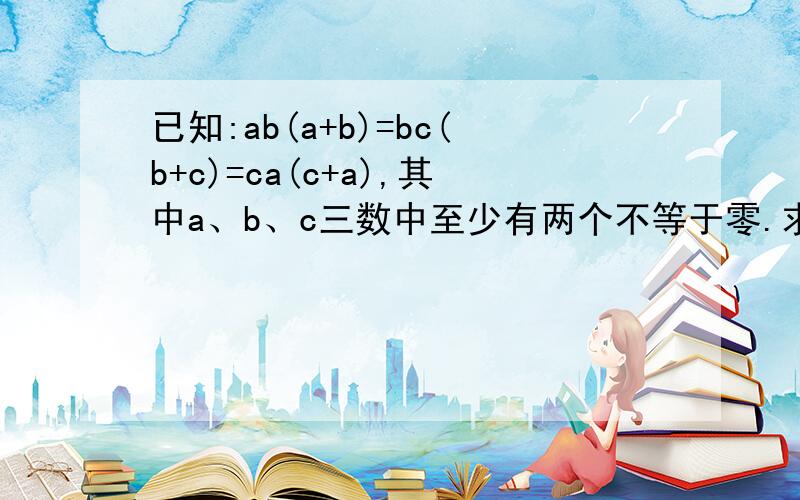 已知:ab(a+b)=bc(b+c)=ca(c+a),其中a、b、c三数中至少有两个不等于零.求证:a+b+c=0或a=b=c.