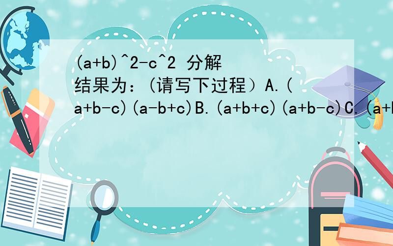(a+b)^2-c^2 分解结果为：(请写下过程）A.(a+b-c)(a-b+c)B.(a+b+c)(a+b-c)C.(a+b+c)(a-b-c)D.(a-b+c)(a-b-c)