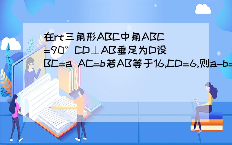 在rt三角形ABC中角ABC=90°CD⊥AB垂足为D设BC=a AC=b若AB等于16,CD=6,则a-b=快咯 没有图,自己画
