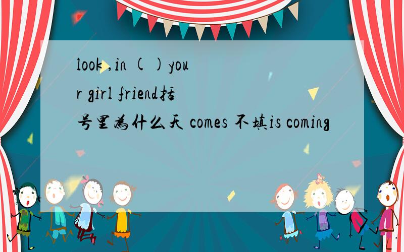 look ,in ()your girl friend括号里为什么天 comes 不填is coming