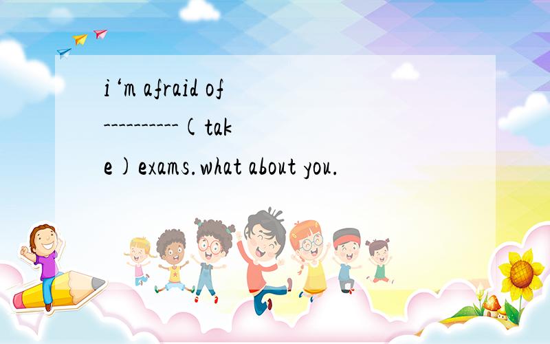 i‘m afraid of ----------(take)exams.what about you.