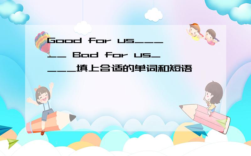 Good for us_____ Bad for us____填上合适的单词和短语